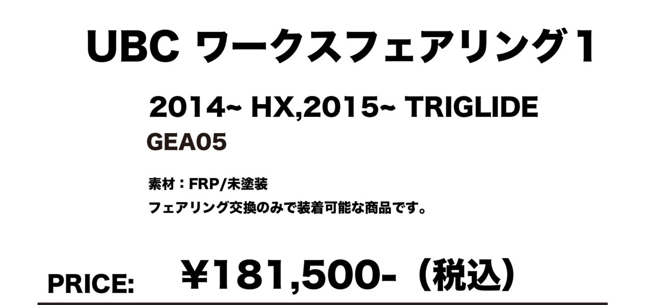 UBC ワークスフェアリング１
2014～ HX, 2015～ TRIGLIDE GEA05
素材：FRP/未塗装
フェアリング交換のみで装着可能な商品です。
￥181,500（税込）